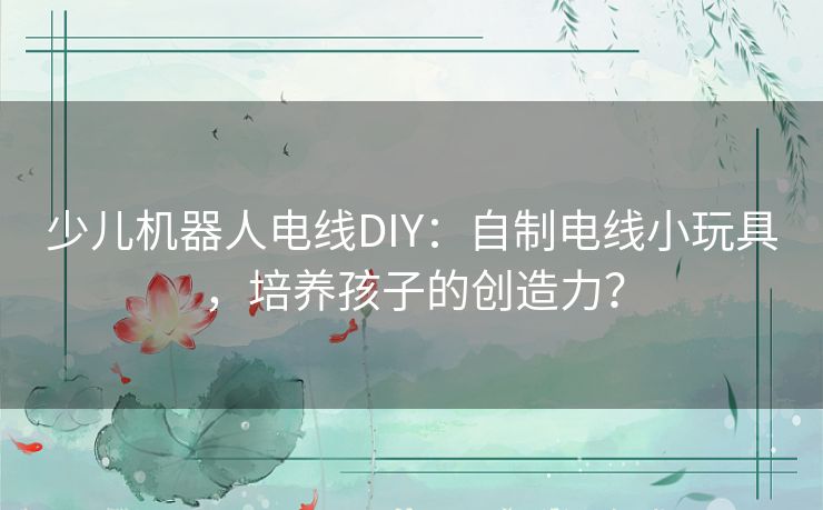 少儿机器人电线DIY:自制电线小玩具,培养孩子的创造力? 少儿机器人电线DIY:自制电线小玩具,培养孩子的创造力?