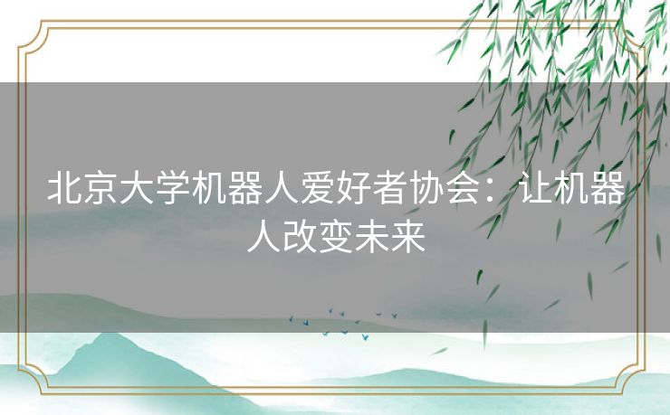 北京大学机器人爱好者协会:让机器人改变未来 北京大学机器人爱好者协会:让机器人改变未来