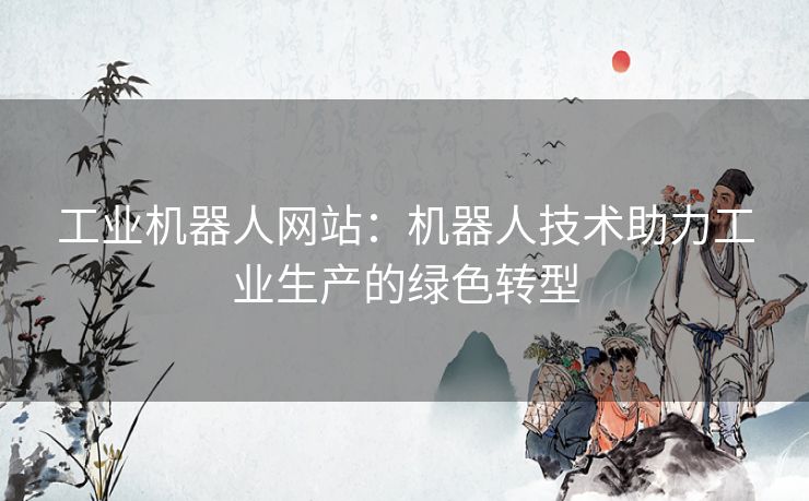 工业机器人网站:机器人技术助力工业生产的绿色转型 工业机器人网站:机器人技术助力工业生产的绿色转型