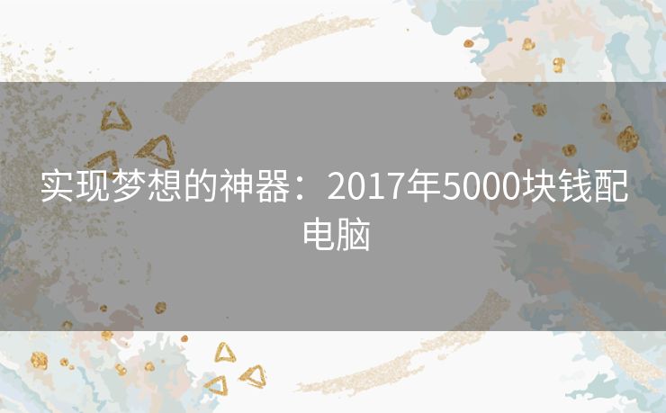 实现梦想的神器:2017年5000块钱配电脑 实现梦想的神器:2017年5000块钱配电脑