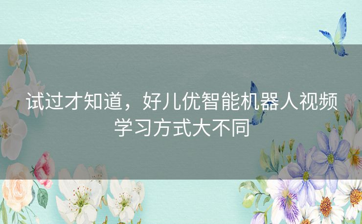 试过才知道,好儿优智能机器人视频学习方式大不同 试过才知道,好儿优智能机器人视频学习方式大不同