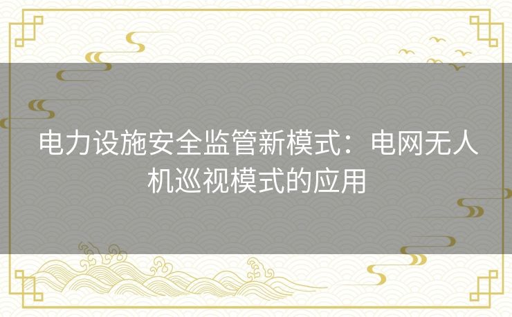 电力设施安全监管新模式:电网无人机巡视模式的应用 电力设施安全监管新模式:电网无人机巡视模式的应用