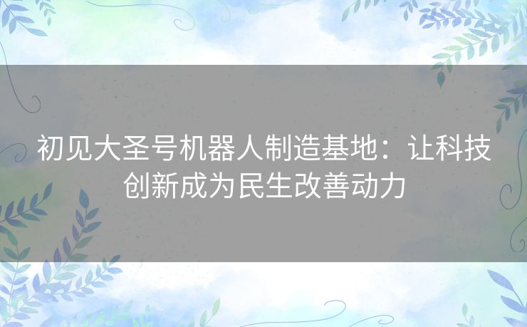 初见大圣号机器人制造基地:让科技创新成为民生改善动力 初见大圣号机器人制造基地:让科技创新成为民生改善动力