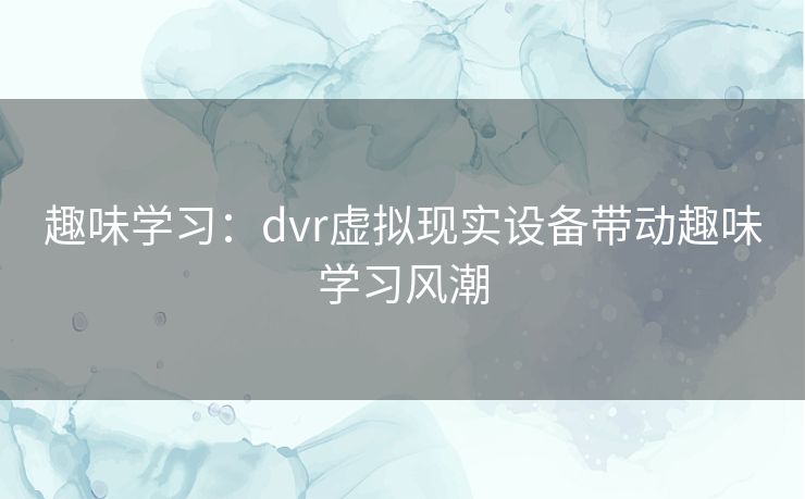 趣味学习:dvr虚拟现实设备带动趣味学习风潮 趣味学习:dvr虚拟现实设备带动趣味学习风潮