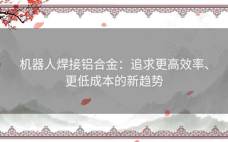 机器人焊接铝合金:追求更高效率、更低成本的新趋势 机器人焊接铝合金:追求更高效率、更低成本的新趋势