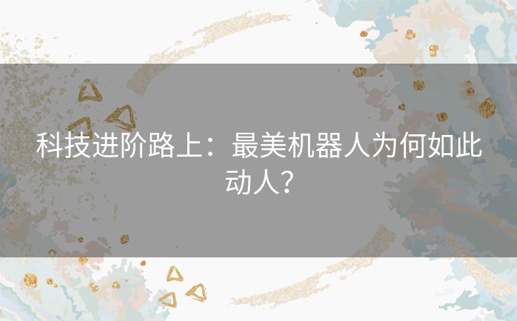 科技进阶路上:最美机器人为何如此动人? 科技进阶路上:最美机器人为何如此动人?