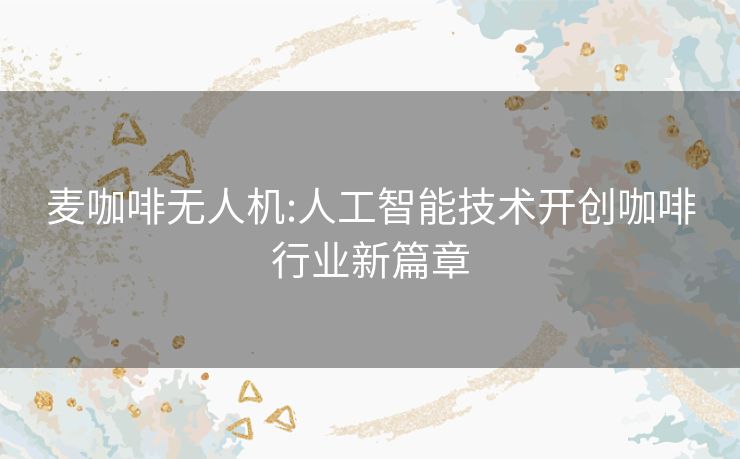麦咖啡无人机:人工智能技术开创咖啡行业新篇章 麦咖啡无人机:人工智能技术开创咖啡行业新篇章