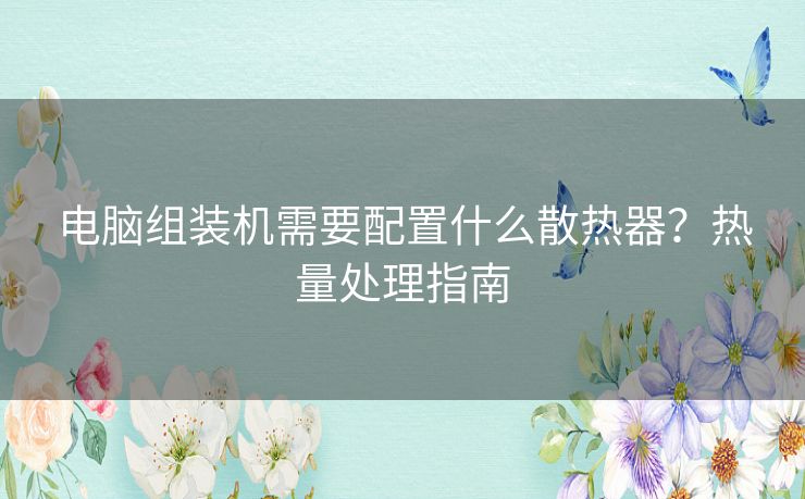 电脑组装机需要配置什么散热器?热量处理指南 电脑组装机需要配置什么散热器?热量处理指南