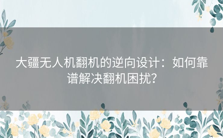 大疆无人机翻机的逆向设计:如何靠谱解决翻机困扰? 大疆无人机翻机的逆向设计:如何靠谱解决翻机困扰?