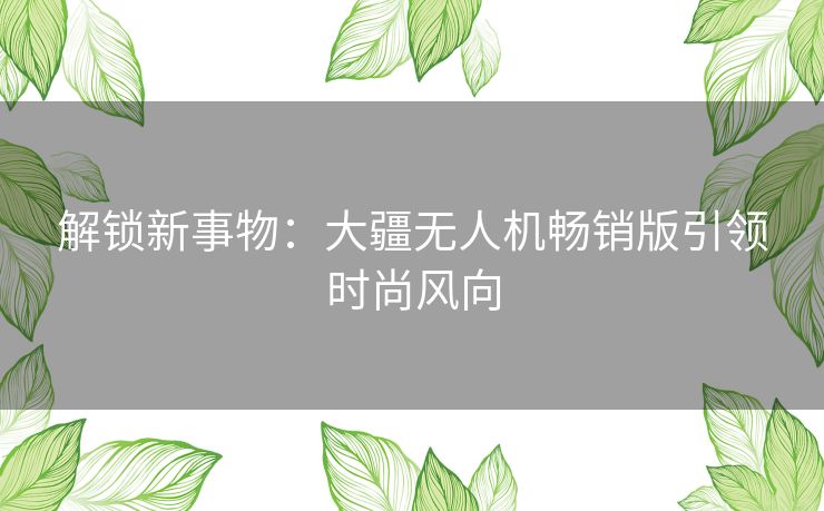 解锁新事物:大疆无人机畅销版引领时尚风向 解锁新事物:大疆无人机畅销版引领时尚风向