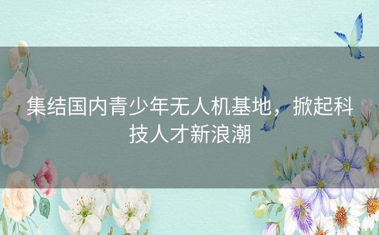 集结国内青少年无人机基地,掀起科技人才新浪潮 集结国内青少年无人机基地,掀起科技人才新浪潮