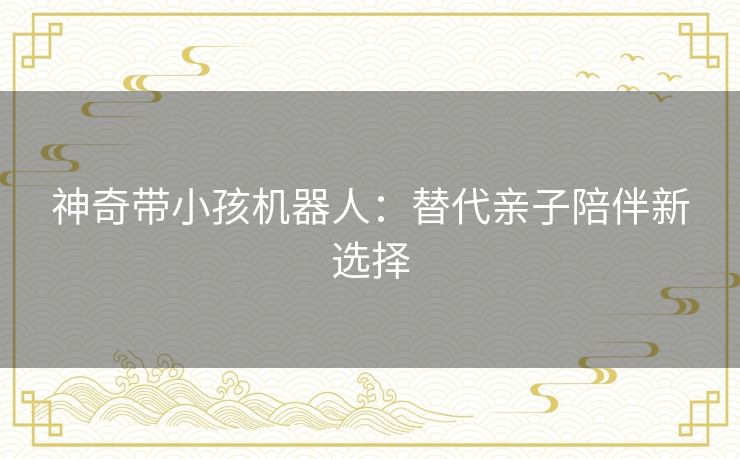 神奇带小孩机器人:替代亲子陪伴新选择 神奇带小孩机器人:替代亲子陪伴新选择