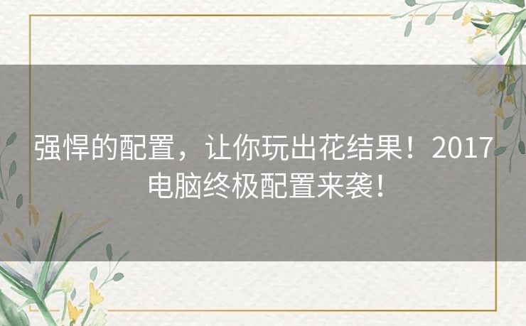 强悍的配置,让你玩出花结果!2017电脑终极配置来袭! 强悍的配置,让你玩出花结果!2017电脑终极配置来袭!