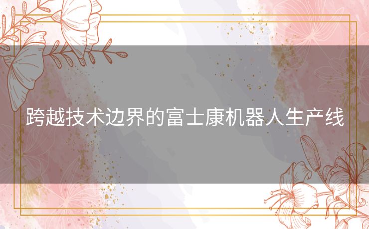 跨越技术边界的富士康机器人生产线 跨越技术边界的富士康机器人生产线