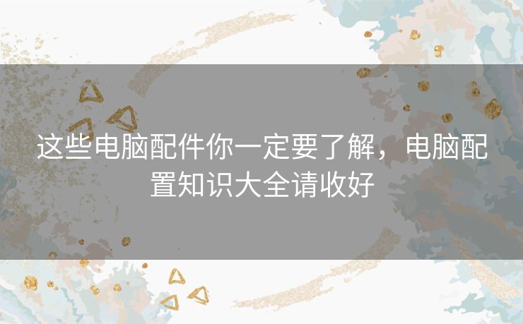 这些电脑配件你一定要了解,电脑配置知识大全请收好 这些电脑配件你一定要了解,电脑配置知识大全请收好