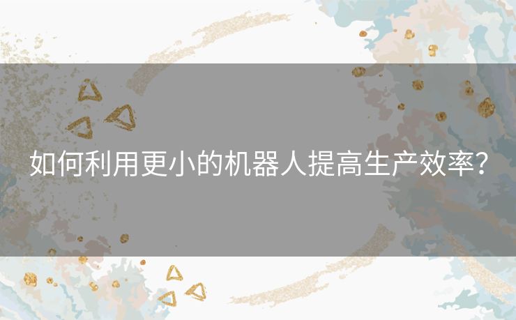 如何利用更小的机器人提高生产效率? 如何利用更小的机器人提高生产效率?
