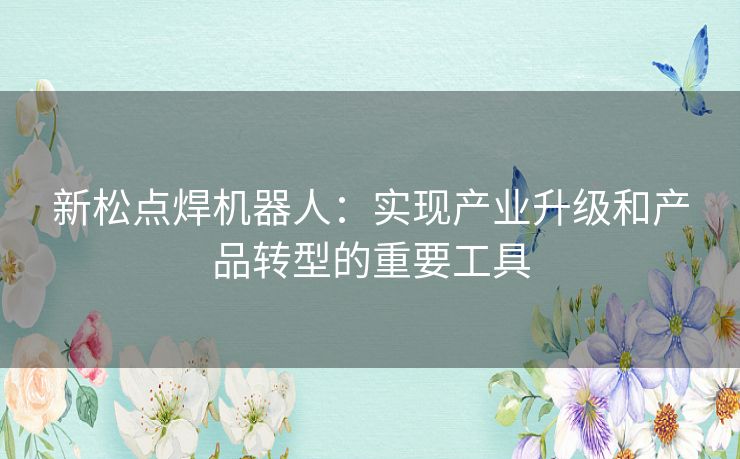 新松点焊机器人:实现产业升级和产品转型的重要工具 新松点焊机器人:实现产业升级和产品转型的重要工具