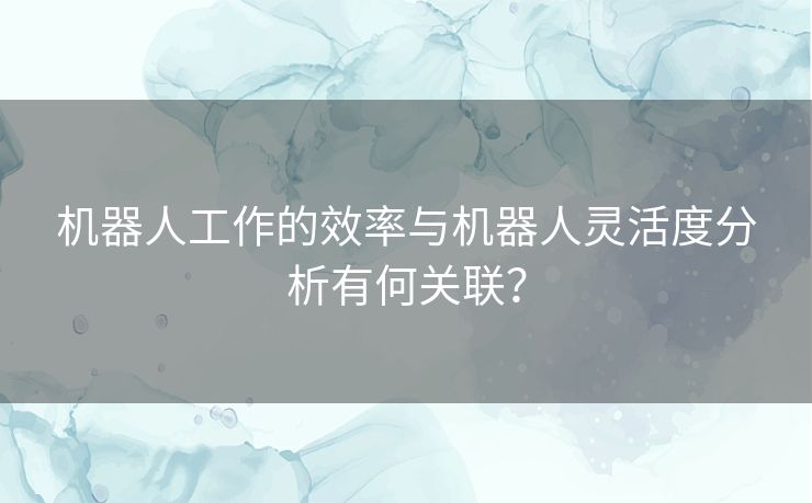 机器人工作的效率与机器人灵活度分析有何关联? 机器人工作的效率与机器人灵活度分析有何关联?