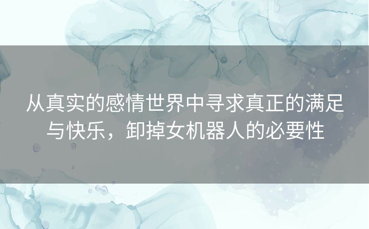 从真实的感情世界中寻求真正的满足与快乐,卸掉女机器人的必要性 从真实的感情世界中寻求真正的满足与快乐,卸掉女机器人的必要性
