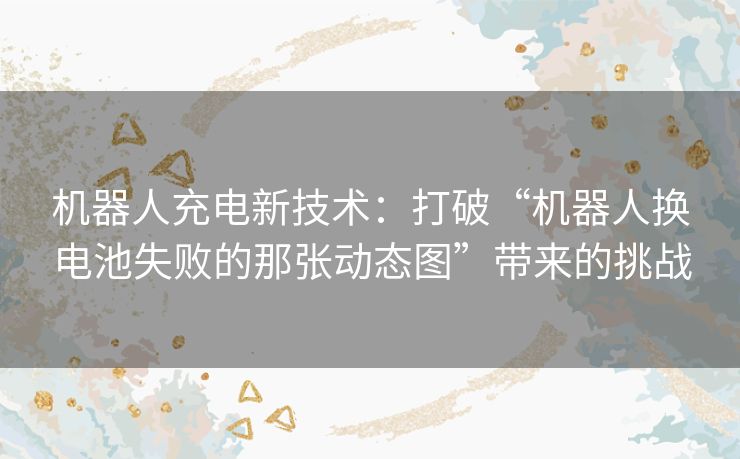 机器人充电新技术:打破“机器人换电池失败的那张动态图”带来的挑战 机器人充电新技术:打破“机器人换电池失败的那张动态图”带来的挑战