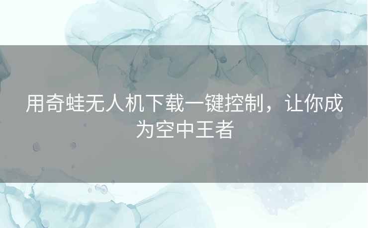 用奇蛙无人机下载一键控制,让你成为空中王者 用奇蛙无人机下载一键控制,让你成为空中王者