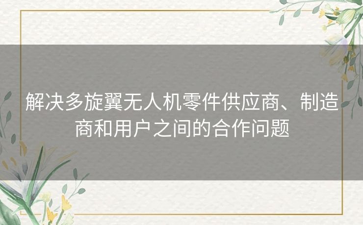 解决多旋翼无人机零件供应商、制造商和用户之间的合作问题 解决多旋翼无人机零件供应商、制造商和用户之间的合作问题