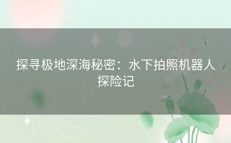 探寻极地深海秘密:水下拍照机器人探险记 探寻极地深海秘密:水下拍照机器人探险记