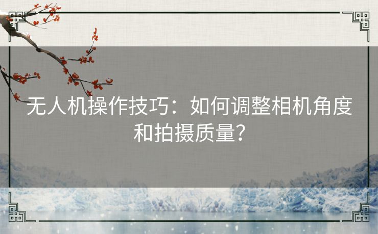 无人机操作技巧:如何调整相机角度和拍摄质量? 无人机操作技巧:如何调整相机角度和拍摄质量?