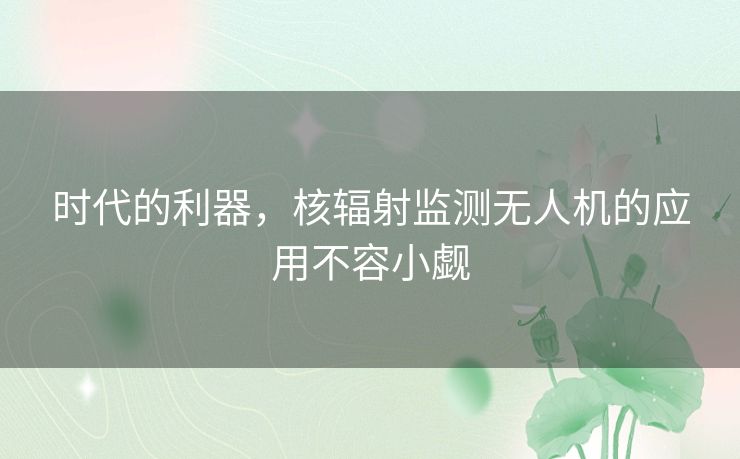 时代的利器,核辐射监测无人机的应用不容小觑 时代的利器,核辐射监测无人机的应用不容小觑