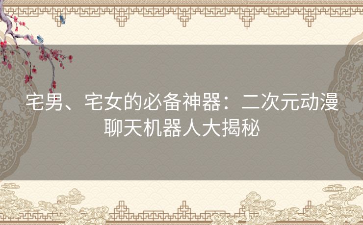 宅男、宅女的必备神器:二次元动漫聊天机器人大揭秘 宅男、宅女的必备神器:二次元动漫聊天机器人大揭秘
