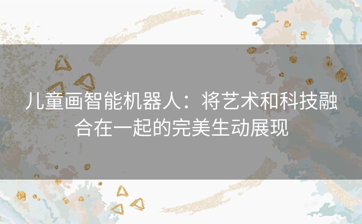 儿童画智能机器人:将艺术和科技融合在一起的完美生动展现 儿童画智能机器人:将艺术和科技融合在一起的完美生动展现