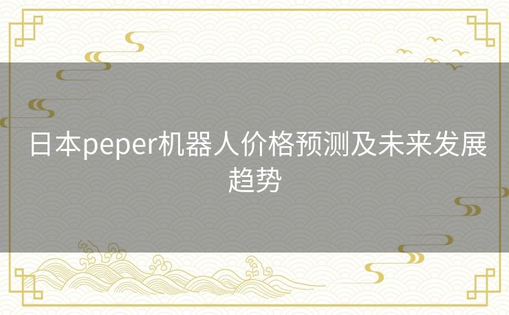 日本peper机器人价格预测及未来发展趋势 日本peper机器人价格预测及未来发展趋势