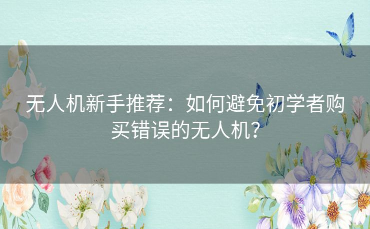 无人机新手推荐:如何避免初学者购买错误的无人机? 无人机新手推荐:如何避免初学者购买错误的无人机?