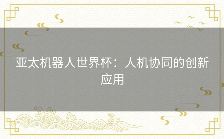 亚太机器人世界杯:人机协同的创新应用 亚太机器人世界杯:人机协同的创新应用