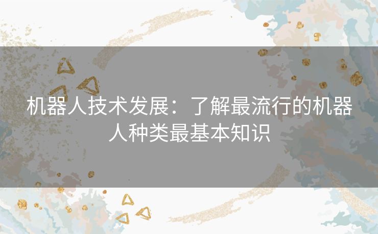 机器人技术发展:了解最流行的机器人种类最基本知识 机器人技术发展:了解最流行的机器人种类最基本知识