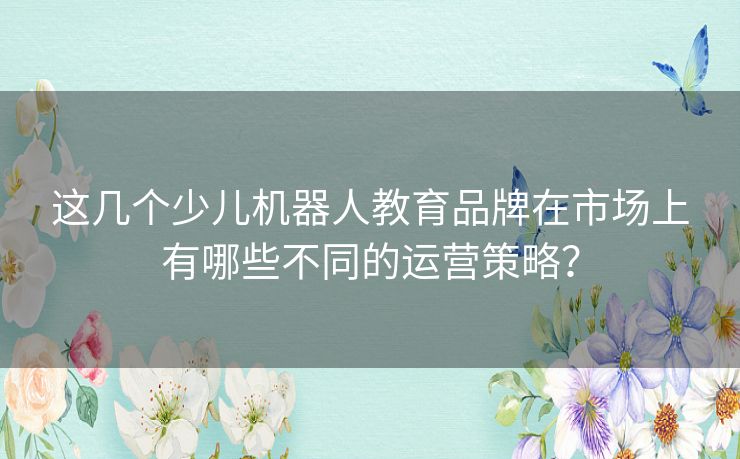 这几个少儿机器人教育品牌在市场上有哪些不同的运营策略? 这几个少儿机器人教育品牌在市场上有哪些不同的运营策略?