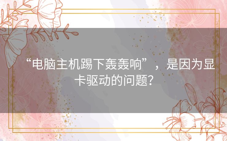 “电脑主机踢下轰轰响”,是因为显卡驱动的问题? “电脑主机踢下轰轰响”,是因为显卡驱动的问题?