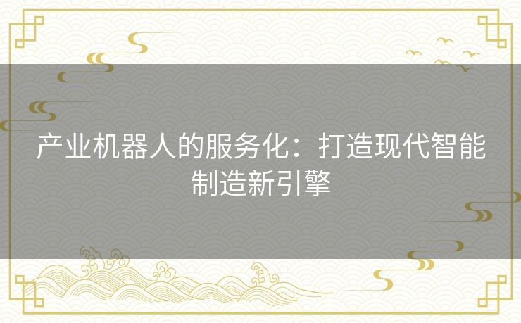 产业机器人的服务化:打造现代智能制造新引擎 产业机器人的服务化:打造现代智能制造新引擎