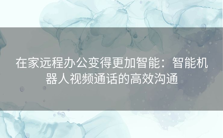 在家远程办公变得更加智能:智能机器人视频通话的高效沟通 在家远程办公变得更加智能:智能机器人视频通话的高效沟通