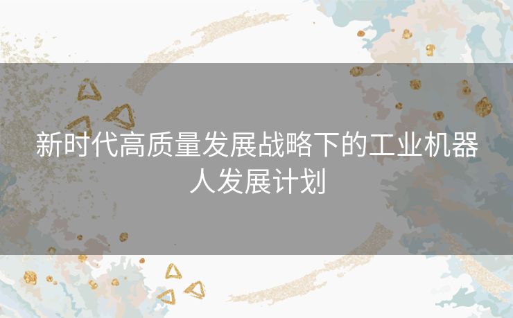 新时代高质量发展战略下的工业机器人发展计划 新时代高质量发展战略下的工业机器人发展计划