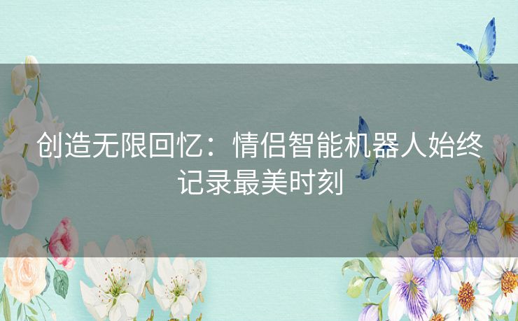 创造无限回忆:情侣智能机器人始终记录最美时刻 创造无限回忆:情侣智能机器人始终记录最美时刻