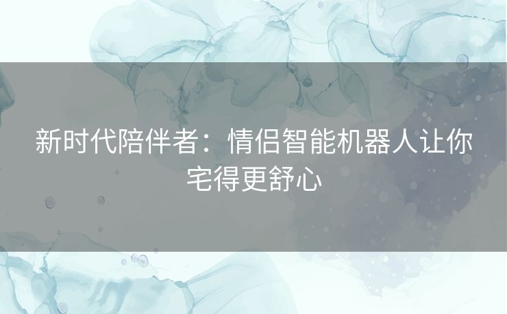 新时代陪伴者:情侣智能机器人让你宅得更舒心 新时代陪伴者:情侣智能机器人让你宅得更舒心