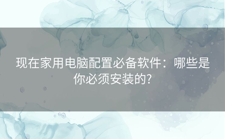 现在家用电脑配置必备软件:哪些是你必须安装的? 现在家用电脑配置必备软件:哪些是你必须安装的?