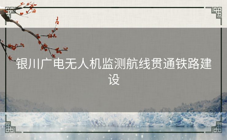 银川广电无人机监测航线贯通铁路建设 银川广电无人机监测航线贯通铁路建设