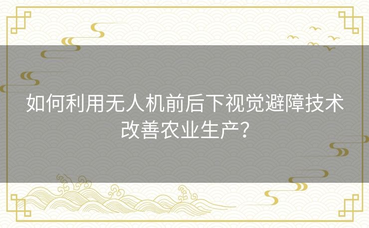 如何利用无人机前后下视觉避障技术改善农业生产? 如何利用无人机前后下视觉避障技术改善农业生产?