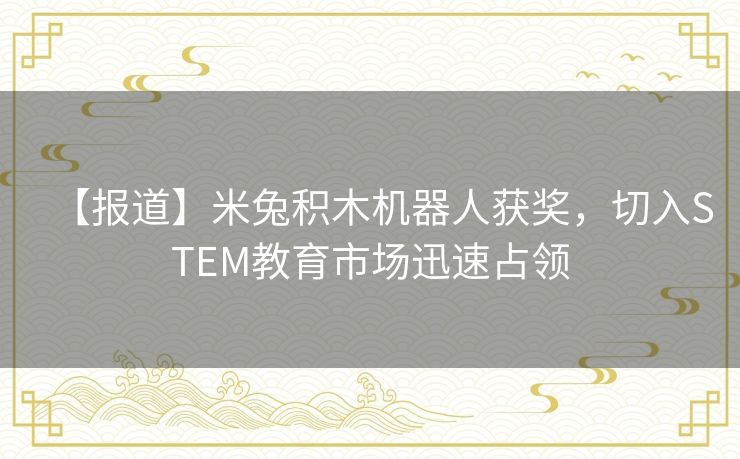 【报道】米兔积木机器人获奖,切入STEM教育市场迅速占领 【报道】米兔积木机器人获奖,切入STEM教育市场迅速占领