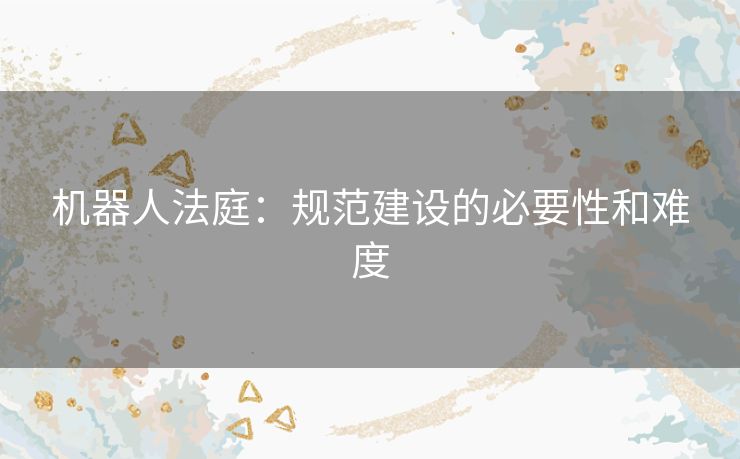 机器人法庭:规范建设的必要性和难度 机器人法庭:规范建设的必要性和难度