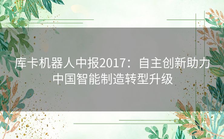 库卡机器人中报2017:自主创新助力中国智能制造转型升级 库卡机器人中报2017:自主创新助力中国智能制造转型升级
