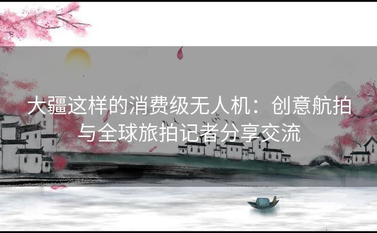 大疆这样的消费级无人机:创意航拍与全球旅拍记者分享交流 大疆这样的消费级无人机:创意航拍与全球旅拍记者分享交流