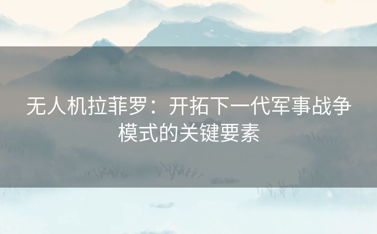 无人机拉菲罗:开拓下一代军事战争模式的关键要素 无人机拉菲罗:开拓下一代军事战争模式的关键要素